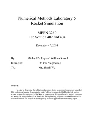 Numerical Methods Laboratory 5
Rocket Simulation
MEEN 3260
Lab Section 402 and 404
December 4th
, 2014
By: Michael Prokop and William Kassel
Instructor: Dr. Phil Voglewede
TA: Mr. Shaoli Wu
Abstract:
In order to determine the validation of a rocket design an engineering analysis is needed.
This project analyzes the dynamics of a rocket’s flight to apogee in MATLAB while testing
several structural components in NX Nastran concurrently. Though all results out of a computer
are wrong the interpretation of the data is left for engineering judgment due model mismatch or
error truncation in the analysis as will hopefully be made apparent in this following report.
 