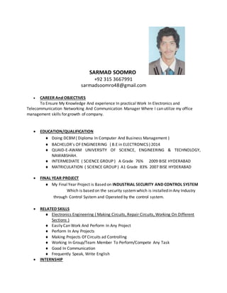 SARMAD SOOMRO
+92 315 3667991
sarmadsoomro48@gmail.com
 CAREER And OBJECTIVES
To Ensure My Knowledge And experience In practical Work In Electronics and
Telecommunication Networking And Communication Manager Where I can utilize my office
management skills for growth of company.
 EDUCATION/QUALIFICATION
 Doing DCBM( Diploma In Computer And Business Management )
 BACHELOR's OF ENGINEERING ( B.E in ELECTRONICS ) 2014
 QUAID-E-AWAM UNIVERSITY OF SCIENCE, ENGINEERING & TECHNOLOGY,
NAWABSHAH.
 INTERMEDIATE ( SCIENCE GROUP ) A Grade 76% 2009 BISE HYDERABAD
 MATRICULATION ( SCIENCE GROUP ) A1 Grade 83% 2007 BISE HYDERABAD
 FINAL YEAR PROJECT
 My Final Year Project is Based on INDUSTRIAL SECURITY AND CONTROL SYSTEM
Which is based on the security systemwhich is installed in Any Industry
through Control System and Operated by the control system.
 RELATED SKILLS
 Electronics Engineering ( Making Circuits, Repair Circuits, Working On Different
Sections )
 Easily Can Work And Perform In Any Project
 Perform In Any Projects
 Making Projects Of Circuits ad Controlling
 Working In Group/Team Member To Perform/Compete Any Task
 Good In Communication
 Frequently Speak, Write English
 INTERNSHIP
 