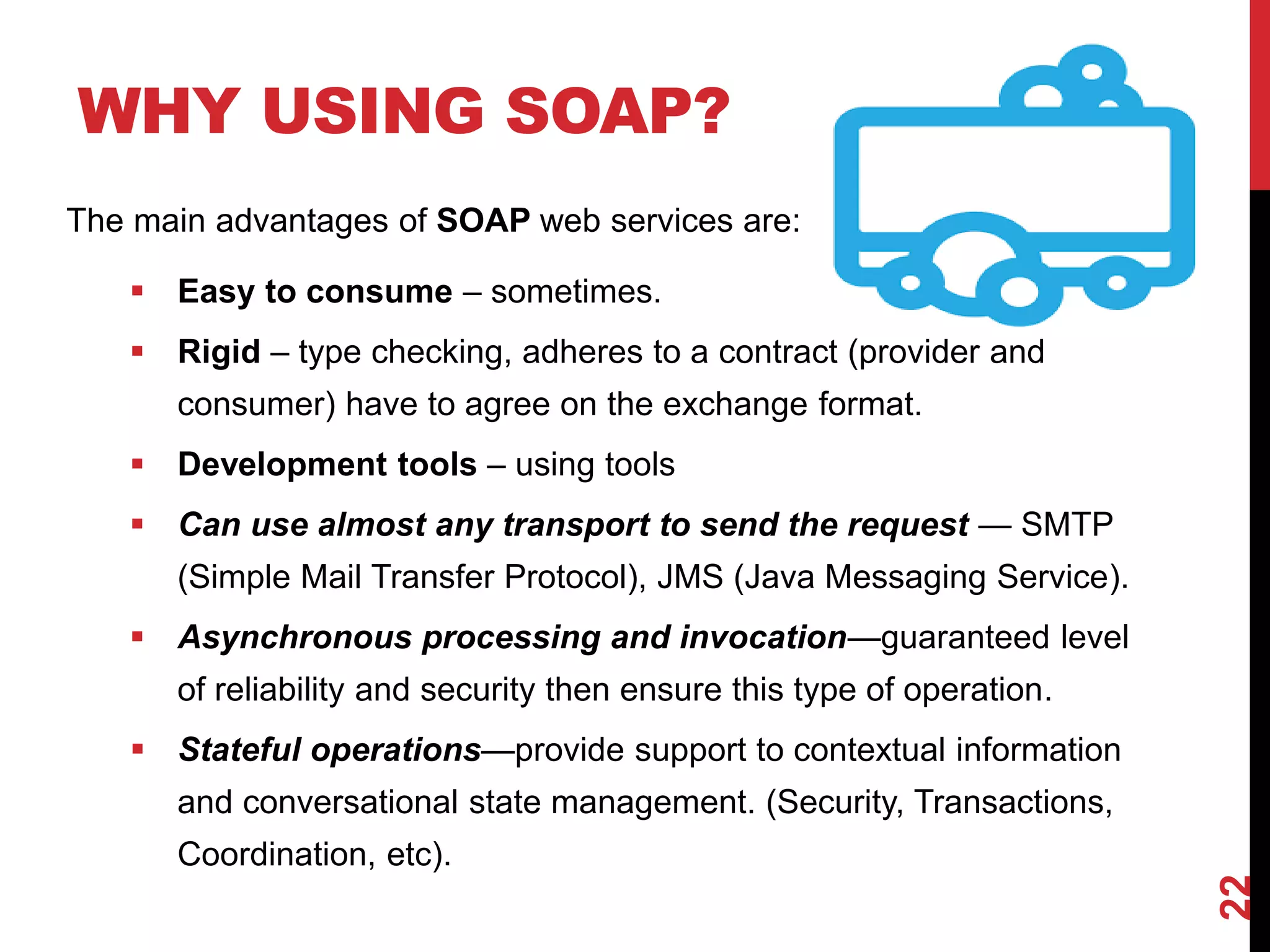 WHY USING SOAP?
22
The main advantages of SOAP web services are:
 Easy to consume – sometimes.
 Rigid – type checking, adheres to a contract (provider and
consumer) have to agree on the exchange format.
 Development tools – using tools
 Can use almost any transport to send the request — SMTP
(Simple Mail Transfer Protocol), JMS (Java Messaging Service).
 Asynchronous processing and invocation—guaranteed level
of reliability and security then ensure this type of operation.
 Stateful operations—provide support to contextual information
and conversational state management. (Security, Transactions,
Coordination, etc).
 