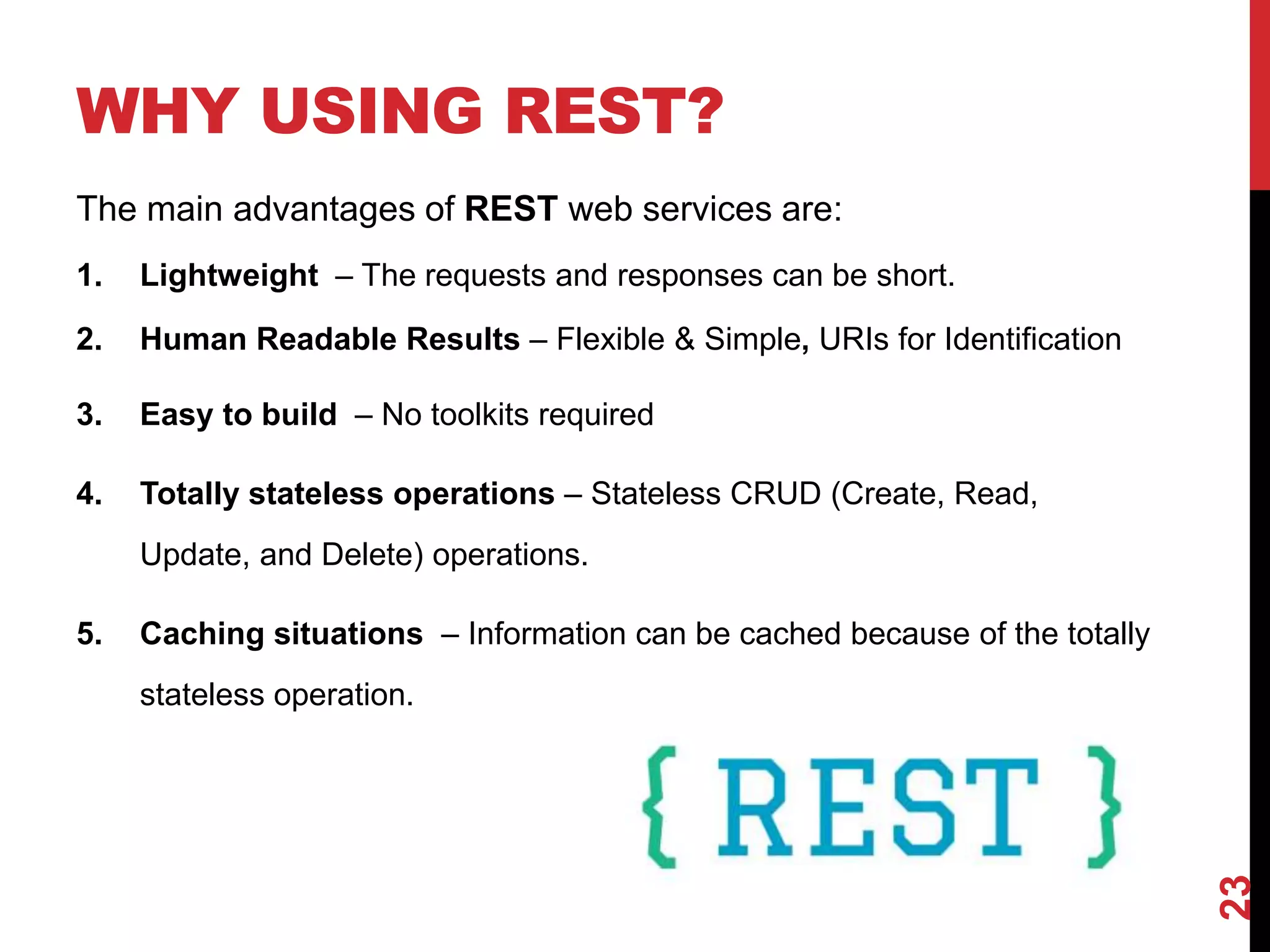 WHY USING REST?
The main advantages of REST web services are:
1. Lightweight – The requests and responses can be short.
2. Human Readable Results – Flexible & Simple, URIs for Identification
3. Easy to build – No toolkits required
4. Totally stateless operations – Stateless CRUD (Create, Read,
Update, and Delete) operations.
5. Caching situations – Information can be cached because of the totally
stateless operation.
23
 