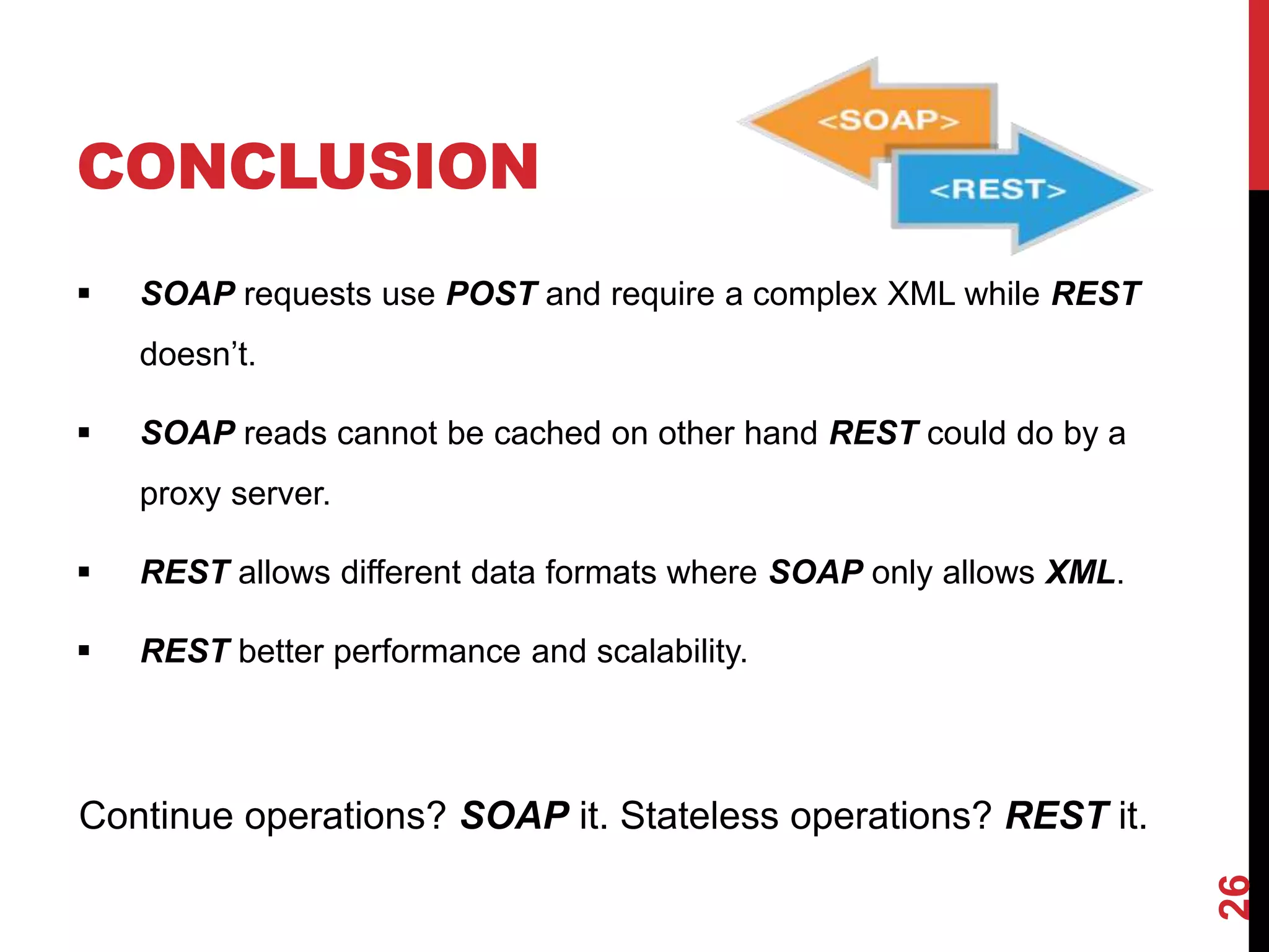 CONCLUSION
 SOAP requests use POST and require a complex XML while REST
doesn’t.
 SOAP reads cannot be cached on other hand REST could do by a
proxy server.
 REST allows different data formats where SOAP only allows XML.
 REST better performance and scalability.
Continue operations? SOAP it. Stateless operations? REST it.
26
 