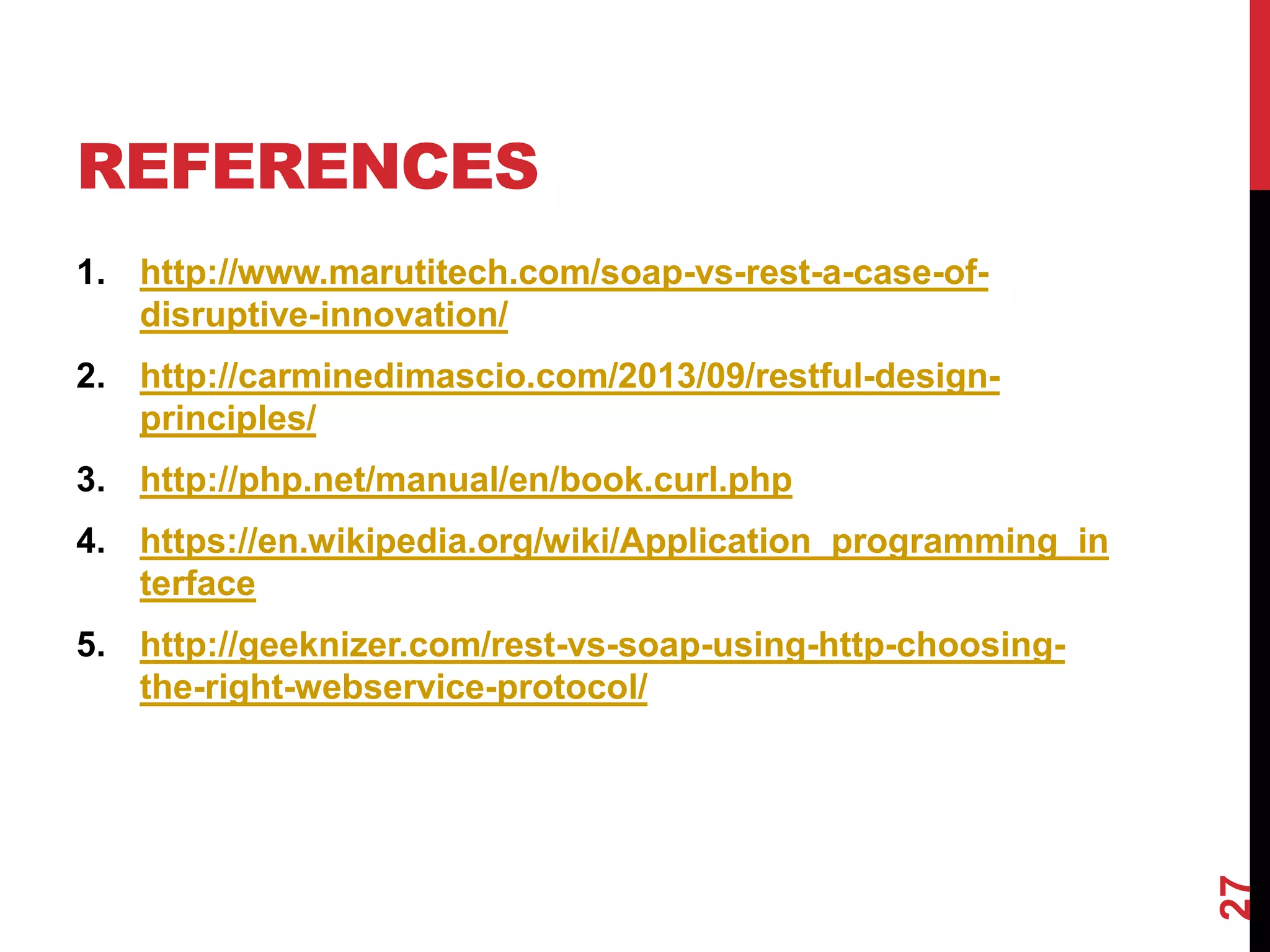 REFERENCES
1. http://www.marutitech.com/soap-vs-rest-a-case-of-
disruptive-innovation/
2. http://carminedimascio.com/2013/09/restful-design-
principles/
3. http://php.net/manual/en/book.curl.php
4. https://en.wikipedia.org/wiki/Application_programming_in
terface
5. http://geeknizer.com/rest-vs-soap-using-http-choosing-
the-right-webservice-protocol/
27
 