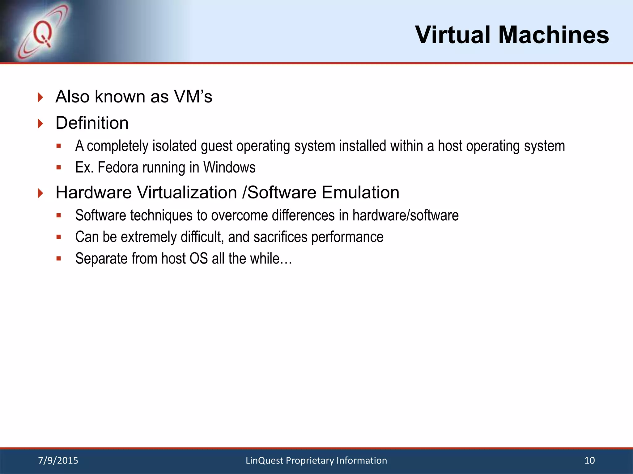 Virtual Machines
 Also known as VM’s
 Definition
 A completely isolated guest operating system installed within a host operating system
 Ex. Fedora running in Windows
 Hardware Virtualization /Software Emulation
 Software techniques to overcome differences in hardware/software
 Can be extremely difficult, and sacrifices performance
 Separate from host OS all the while…
7/9/2015 10LinQuest Proprietary Information
 