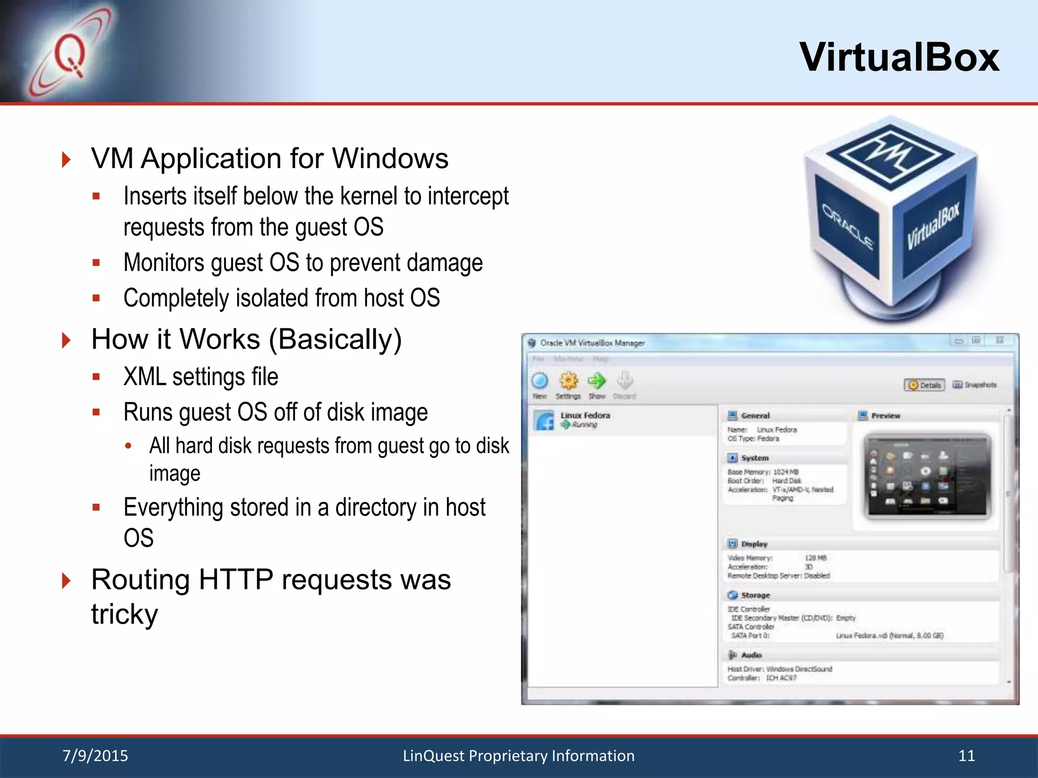 VirtualBox
 VM Application for Windows
 Inserts itself below the kernel to intercept
requests from the guest OS
 Monitors guest OS to prevent damage
 Completely isolated from host OS
 How it Works (Basically)
 XML settings file
 Runs guest OS off of disk image
 All hard disk requests from guest go to disk
image
 Everything stored in a directory in host
OS
 Routing HTTP requests was
tricky
7/9/2015 11LinQuest Proprietary Information
 
