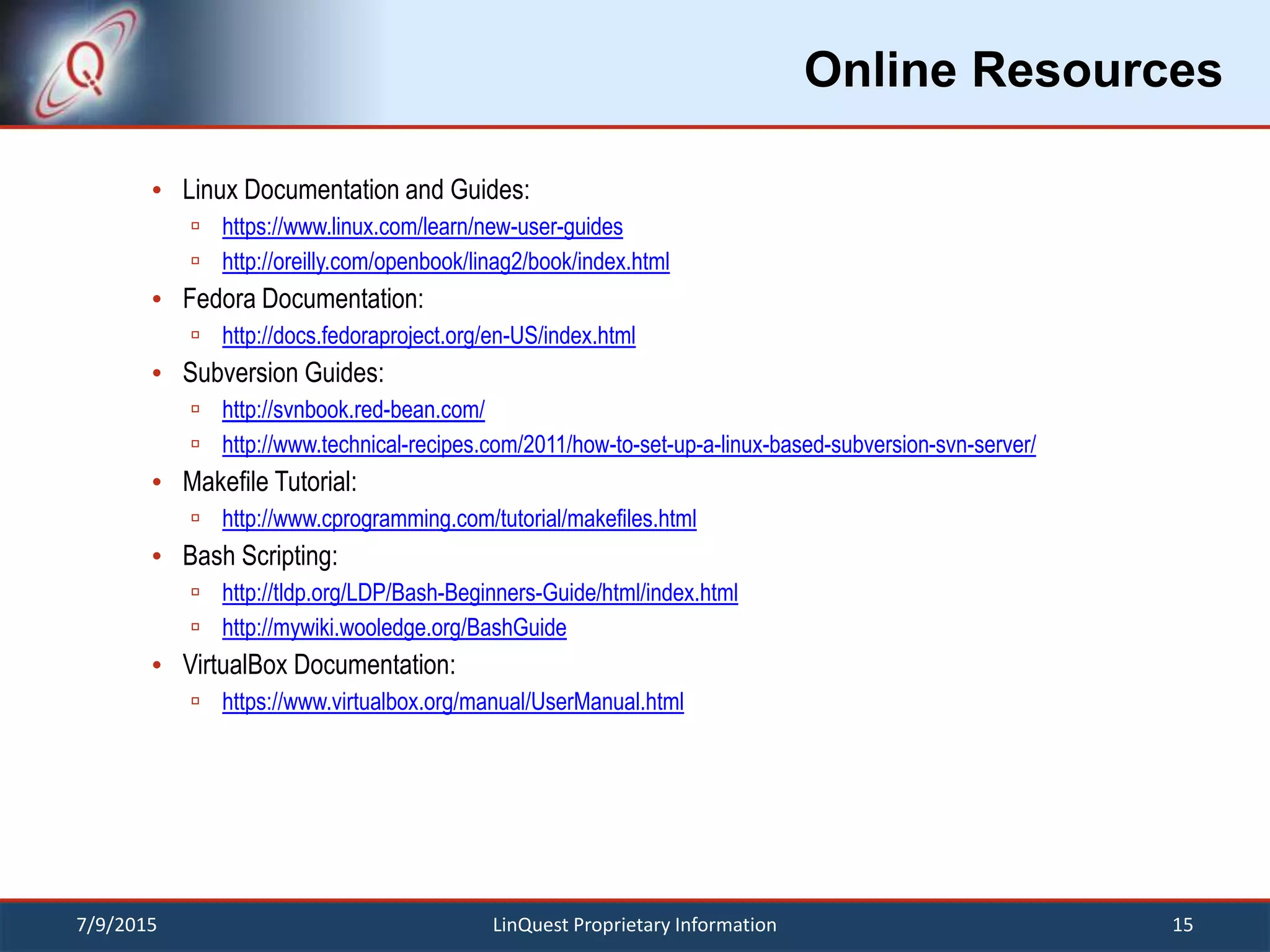 Online Resources
 Linux Documentation and Guides:
 https://www.linux.com/learn/new-user-guides
 http://oreilly.com/openbook/linag2/book/index.html
 Fedora Documentation:
 http://docs.fedoraproject.org/en-US/index.html
 Subversion Guides:
 http://svnbook.red-bean.com/
 http://www.technical-recipes.com/2011/how-to-set-up-a-linux-based-subversion-svn-server/
 Makefile Tutorial:
 http://www.cprogramming.com/tutorial/makefiles.html
 Bash Scripting:
 http://tldp.org/LDP/Bash-Beginners-Guide/html/index.html
 http://mywiki.wooledge.org/BashGuide
 VirtualBox Documentation:
 https://www.virtualbox.org/manual/UserManual.html
7/9/2015 15LinQuest Proprietary Information
 