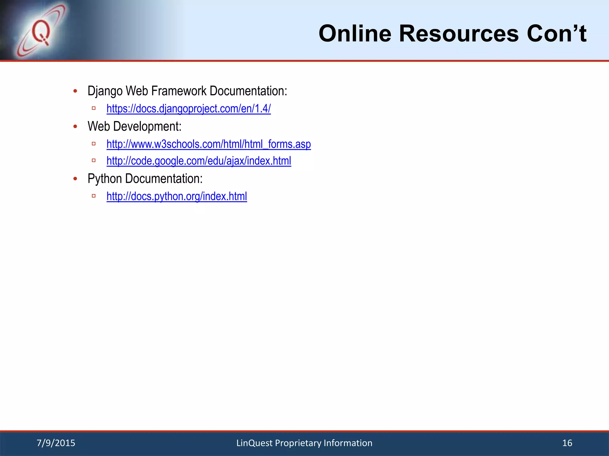 Online Resources Con’t
 Django Web Framework Documentation:
 https://docs.djangoproject.com/en/1.4/
 Web Development:
 http://www.w3schools.com/html/html_forms.asp
 http://code.google.com/edu/ajax/index.html
 Python Documentation:
 http://docs.python.org/index.html
7/9/2015 16LinQuest Proprietary Information
 