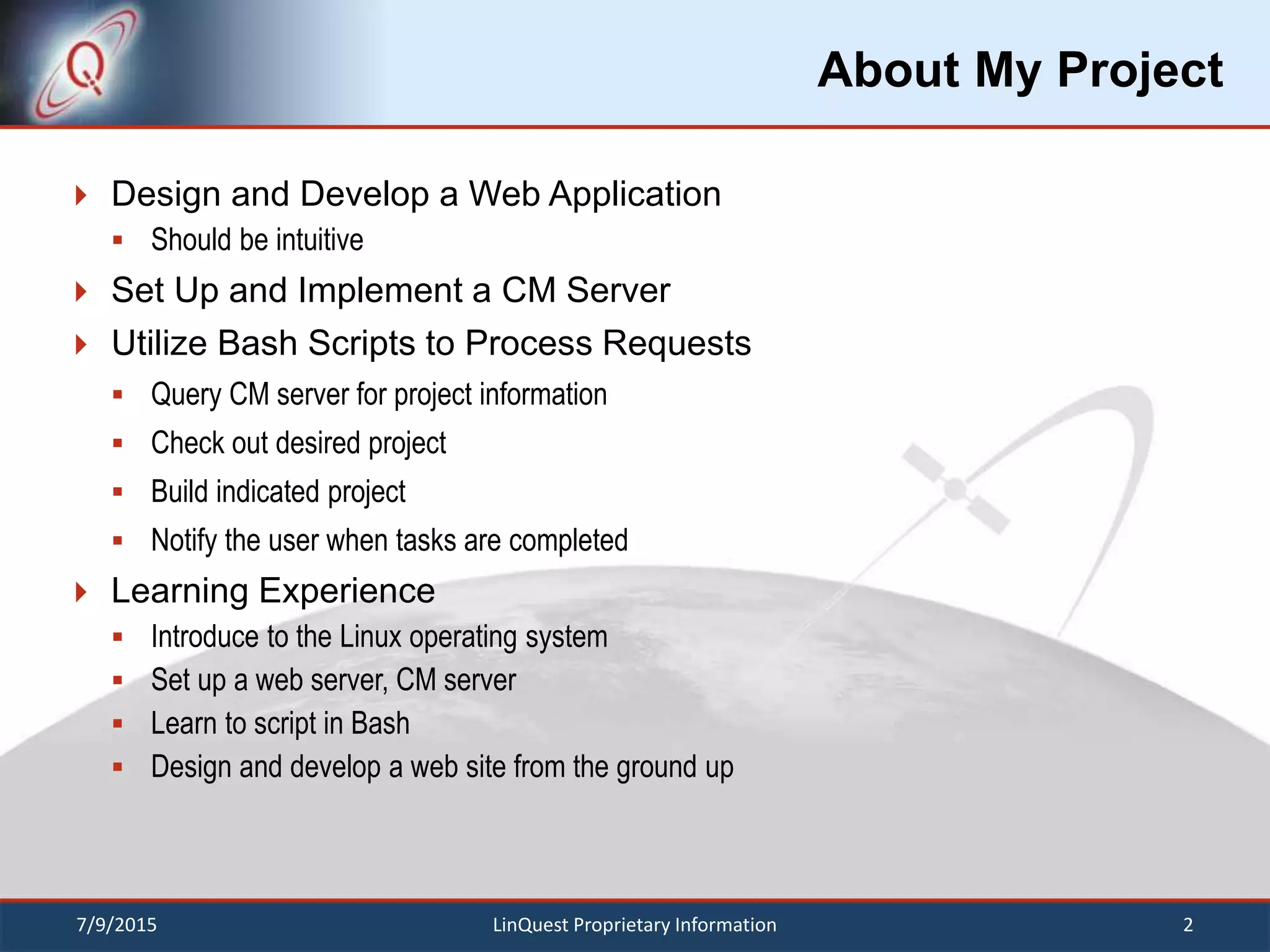 About My Project
 Design and Develop a Web Application
 Should be intuitive
 Set Up and Implement a CM Server
 Utilize Bash Scripts to Process Requests
 Query CM server for project information
 Check out desired project
 Build indicated project
 Notify the user when tasks are completed
 Learning Experience
 Introduce to the Linux operating system
 Set up a web server, CM server
 Learn to script in Bash
 Design and develop a web site from the ground up
7/9/2015 2LinQuest Proprietary Information
 