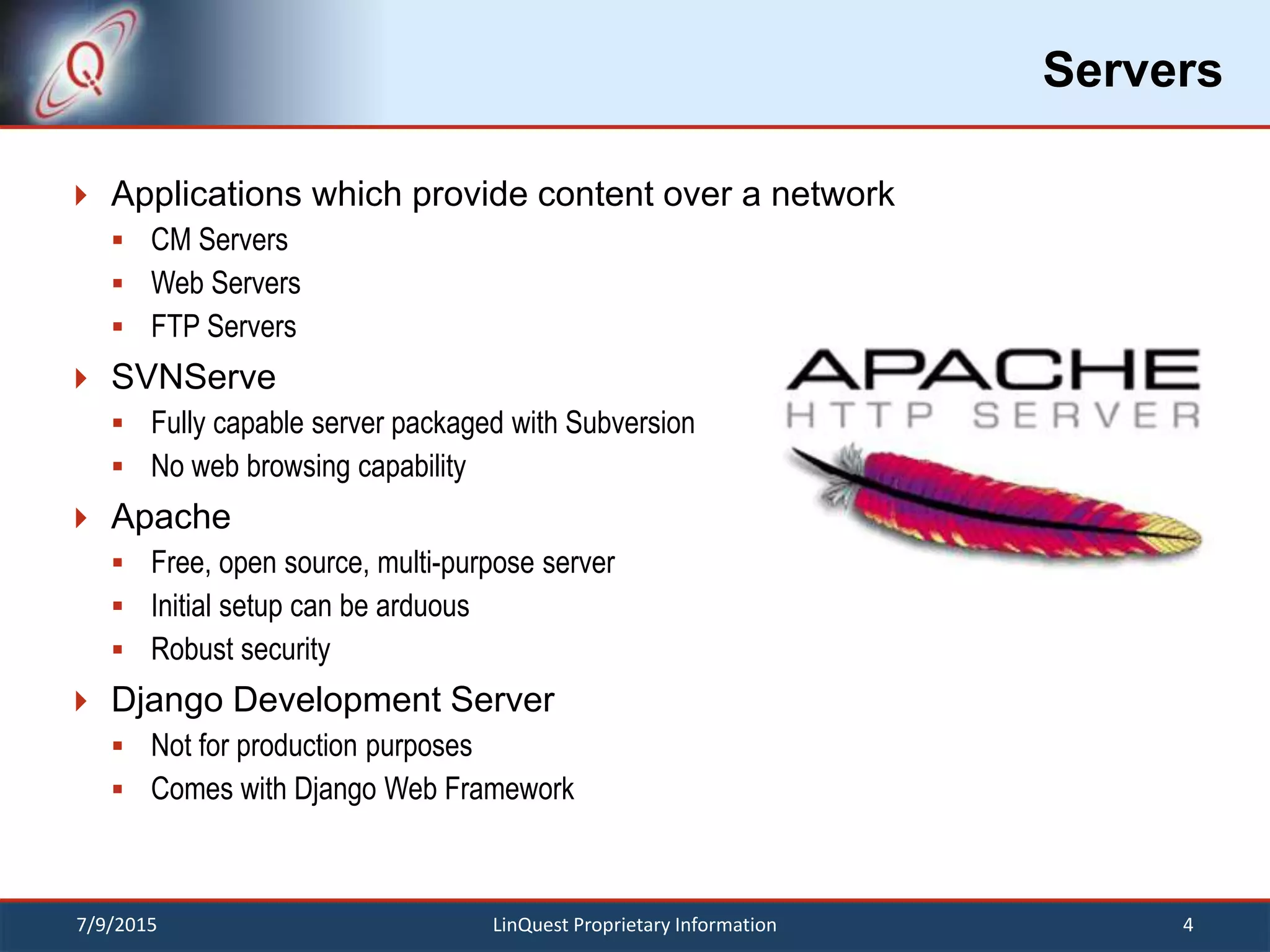Servers
 Applications which provide content over a network
 CM Servers
 Web Servers
 FTP Servers
 SVNServe
 Fully capable server packaged with Subversion
 No web browsing capability
 Apache
 Free, open source, multi-purpose server
 Initial setup can be arduous
 Robust security
 Django Development Server
 Not for production purposes
 Comes with Django Web Framework
7/9/2015 4LinQuest Proprietary Information
 