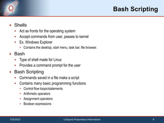 Bash Scripting
 Shells
 Act as fronts for the operating system
 Accept commands from user, passes to kernel
 Ex. Windows Explorer
 Contains the desktop, start menu, task bar, file browser.
 Bash
 Type of shell made for Linux
 Provides a command prompt for the user
 Bash Scripting
 Commands saved in a file make a script
 Contains many basic programming functions
 Control flow loops/statements
 Arithmetic operators
 Assignment operators
 Boolean expressions
7/9/2015 9LinQuest Proprietary Information
 