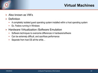 Virtual Machines
 Also known as VM’s
 Definition
 A completely isolated guest operating system installed within a host operating system
 Ex. Fedora running in Windows
 Hardware Virtualization /Software Emulation
 Software techniques to overcome differences in hardware/software
 Can be extremely difficult, and sacrifices performance
 Separate from host OS all the while…
7/9/2015 10LinQuest Proprietary Information
 