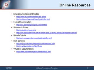 Online Resources
 Linux Documentation and Guides:
 https://www.linux.com/learn/new-user-guides
 http://oreilly.com/openbook/linag2/book/index.html
 Fedora Documentation:
 http://docs.fedoraproject.org/en-US/index.html
 Subversion Guides:
 http://svnbook.red-bean.com/
 http://www.technical-recipes.com/2011/how-to-set-up-a-linux-based-subversion-svn-server/
 Makefile Tutorial:
 http://www.cprogramming.com/tutorial/makefiles.html
 Bash Scripting:
 http://tldp.org/LDP/Bash-Beginners-Guide/html/index.html
 http://mywiki.wooledge.org/BashGuide
 VirtualBox Documentation:
 https://www.virtualbox.org/manual/UserManual.html
7/9/2015 15LinQuest Proprietary Information
 