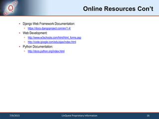 Online Resources Con’t
 Django Web Framework Documentation:
 https://docs.djangoproject.com/en/1.4/
 Web Development:
 http://www.w3schools.com/html/html_forms.asp
 http://code.google.com/edu/ajax/index.html
 Python Documentation:
 http://docs.python.org/index.html
7/9/2015 16LinQuest Proprietary Information
 