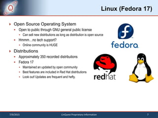 Linux (Fedora 17)
 Open Source Operating System
 Open to public through GNU general public license
 Can sell new distributions as long as distribution is open source
 Hmmm…no tech support?
 Online community is HUGE
 Distributions
 Approximately 350 recorded distributions
 Fedora 17
 Maintained an updated by open community
 Best features are included in Red Hat distributions
 Look out! Updates are frequent and hefty.
7/9/2015 7LinQuest Proprietary Information
 