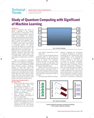CSI Communications | February 2015 | 27
Introduction
Quantum computing, also known as
atomic computing is the research
area persistent on development of the
computer technology based on quantum
theory and principles. The quantum
theory describes the behaviour and nature
of energy and substance on the quantum,
which is atomic and subatomic, level.
Development of the quantum computer,
if realistic, would mark a leap forward
in computing capacity far superior
than from the abacus to a modern day
supercomputer, with recital grows in the
billion-fold realm and further than. By
following laws of quantum physics, the
quantum computer, would gain huge
processing power through facility to be
in multiple states, and use all possible
permutations simultaneously to perform
tasks.
Now, it is essential to understand
Quantum Theory before we are going to
apply it in our Information Technology
and Communication Networking (ICTN)
which becomes quantum computing.
Actually, in 1990 Max Planck has
introduced the concept of quantum theory
in which he has introduced the idea that
energy exists in individual units, to which
he has given the name quanta, as does
matter. Then after, many scientists have
worked for more than 30 years to have
modern understand of quantum theory.
The Necessary Fundamentals of
Quantum Theory
• Energy, for example matter, consists
of separate units, rather than
exclusively as a constant wave.
• Basic particles of energy as well
as matter may behave like either
particles or waves. Generally it
depends on the conditions.
• Basic particles’ movement is
inherently random and because of
that it is unpredictable.
• The concurrent dimension of two
complementary values, such as the
location and momentum of a basic
particle, is unavoidably ﬂawed. It is
something like that more precise
measurement of one value will give
more ﬂawed measurement of the
other value.
In Fig. 1, we have explained classical
computing system in which there are
electrical signals as inputs and electrical
signals as outputs. The in-between
of these two there are classical Gates
which are working on input signals and
generating output signals. This is known
as classical computing system.
Where as in Fig. 2, we have tried to
explain quantum computing system in
which there is quantum state as an input
on which quantum Gates has been applied
which generates measurement results as
an output.
The fundamental difference between
quantum computing and conventional
or classical computing is, in quantum
computing we are architecturally using
all possibilities to solve computational
problems where as conventional or
classical computing is the small part
or subset of all these possibilities.
Apart from this difference, a quantum
computing system is thousands of time
faster than conventional computing to
solve very important types of problems.
A really tough problem like the big
number factorisation, that would take a
supercomputer years or decades to crack,
can be crunched by a quantum computer
in very little time at all. It doesn’t stop
over here. In conventional computing a
Hardik A Gohel* and Dr. Priyanka Sharma**
*Assistant Professor, AITS, Rajkot
**Academician and Researcher
Study of Quantum Computing with Signiﬁcant
of Machine Learning
Technical
Trends
Fig. 1: Classical Computing
Fig. 2: Quantum Computing
Instead of single bit processing in conventional computing,
There are qbits in quantum computing
 
