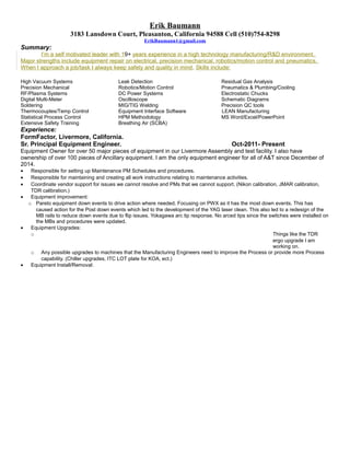 Erik Baumann
3183 Lansdown Court, Pleasanton, California 94588 Cell (510)754-8298
ErikBaumann1@gmail.com
Summary:
I’m a self motivated leader with 19+ years experience in a high technology manufacturing/R&D environment.
Major strengths include equipment repair on electrical, precision mechanical, robotics/motion control and pneumatics.
When I approach a job/task I always keep safety and quality in mind. Skills include:
High Vacuum Systems Leak Detection Residual Gas Analysis
Precision Mechanical Robotics/Motion Control Pneumatics & Plumbing/Cooling
RF/Plasma Systems DC Power Systems Electrostatic Chucks
Digital Multi-Meter Oscilloscope Schematic Diagrams
Soldering MIG/TIG Welding Precision QC tools
Thermocouples/Temp Control Equipment Interface Software LEAN Manufacturing
Statistical Process Control HPM Methodology MS Word/Excel/PowerPoint
Extensive Safety Training Breathing Air (SCBA)
Experience:
FormFactor, Livermore, California.
Sr. Principal Equipment Engineer. Oct-2011- Present
Equipment Owner for over 50 major pieces of equipment in our Livermore Assembly and test facility. I also have
ownership of over 100 pieces of Ancillary equipment. I am the only equipment engineer for all of A&T since December of
2014.
• Responsible for setting up Maintenance PM Schedules and procedures.
• Responsible for maintaining and creating all work instructions relating to maintenance activities.
• Coordinate vendor support for issues we cannot resolve and PMs that we cannot support. (Nikon calibration, JMAR calibration,
TDR calibration.)
• Equipment improvement:
o Pareto equipment down events to drive action where needed. Focusing on PWX as it has the most down events. This has
caused action for the Post down events which led to the development of the YAG laser clean. This also led to a redesign of the
MB rails to reduce down events due to flip issues. Yokagawa arc tip response. No arced tips since the switches were installed on
the MBs and procedures were updated.
• Equipment Upgrades:
o Things like the TDR
ergo upgrade I am
working on.
o Any possible upgrades to machines that the Manufacturing Engineers need to improve the Process or provide more Process
capability. (Chiller upgrades, ITC LOT plate for KOA, ect.)
• Equipment Install/Removal:
 