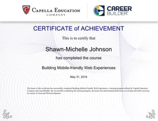 CERTIFICATE of ACHIEVEMENT
This is to certify that
Shawn-Michelle Johnson
has completed the course
Building Mobile-friendly Web Experiences
May 31, 2016
The bearer of this certificate has successfully completed Building Mobile-Friendly Web Experiences, a learning program offered by Capella Education
Company and CareerBuilder. By successfully completing this learning program, the bearer has demonstrated proficiency in concepts and skills necessary
for careers in front-end Web development.
Powered by TCPDF (www.tcpdf.org)
 