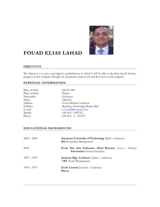 FOUAD ELIAS LAHAD
OBJECTIVE
My objective is to join a prestigious establishment in which I will be able to develop myself further,
progress in the company through my dynamism, team work and devotion to task assigned.
PERSONAL INFORMATION
Date of birth : 06-02-1981
Place of birth : Beirut
Nationality : Lebanese
Status : Married
Address : Zouk Michael, Lebanon
Hobbies : Reading, Swimming, Basket Ball
E-mail : l_fouad@hotmail.com
Mobile : (00 961) 3 492722
Phone : (00 961) 9 211997
EDUCATIONAL BACKGROUND
2000 – 2004 American University of Technology (Jbeil – Lebanon)
BA Hospitality Management
2000 Ecole Des Arts Culinaires «Paul Bocuse» (Lyon – France)
Attestation Gestion Hoteliere
1997 – 1999 Institute Mgr. Cortbawi (Adma – Lebanon)
3 BT. Hotel Management
1994 – 1997 Ecole Central (Jounieh – Lebanon)
Brevet
 
