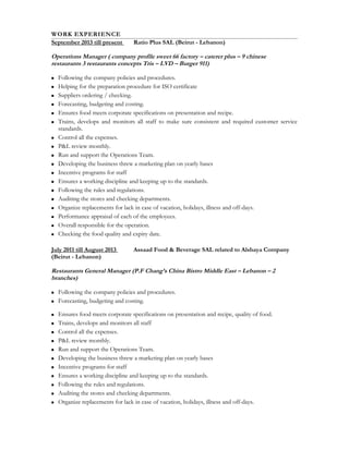 WORK EXPERIENCE
September 2013 till present Ratio Plus SAL (Beirut - Lebanon)
Operations Manager ( company profile sweet 66 factory – caterer plus – 9 chinese
restaurants 3 restaurants concepts Tris – LVD – Burger 911)
 Following the company policies and procedures.
 Helping for the preparation procedure for ISO certificate
 Suppliers ordering / checking.
 Forecasting, budgeting and costing.
 Ensures food meets corporate specifications on presentation and recipe.
 Trains, develops and monitors all staff to make sure consistent and required customer service
standards.
 Control all the expenses.
 P&L review monthly.
 Run and support the Operations Team.
 Developing the business threw a marketing plan on yearly bases
 Incentive programs for staff
 Ensures a working discipline and keeping up to the standards.
 Following the rules and regulations.
 Auditing the stores and checking departments.
 Organize replacements for lack in case of vacation, holidays, illness and off-days.
 Performance appraisal of each of the employees.
 Overall responsible for the operation.
 Checking the food quality and expiry date.
July 2011 till August 2013 Assaad Food & Beverage SAL related to Alshaya Company
(Beirut - Lebanon)
Restaurants General Manager (P.F Chang’s China Bistro Middle East – Lebanon – 2
branches)
 Following the company policies and procedures.
 Forecasting, budgeting and costing.
 Ensures food meets corporate specifications on presentation and recipe, quality of food.
 Trains, develops and monitors all staff
 Control all the expenses.
 P&L review monthly.
 Run and support the Operations Team.
 Developing the business threw a marketing plan on yearly bases
 Incentive programs for staff
 Ensures a working discipline and keeping up to the standards.
 Following the rules and regulations.
 Auditing the stores and checking departments.
 Organize replacements for lack in case of vacation, holidays, illness and off-days.
 