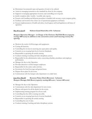  Determines/recommends types and quantity of stock to be ordered.
 Assists in managing restaurant to the standards lay down by the company.
 Supports in managing appropriate inventory and controlling cost of goods.
 Jointly completes daily /weekly / monthly sales reports.
 Ensures cash handling and till point procedure is handled with accuracy as per company policy.
 Facilitates and monitors the correct use of operational equipment at all times.
 Ensures implementation of health and safety, food hygiene and local legislation at all times of
operation.
May 05 to Jan.07 Habtoor Grand Hotel (Sin el Fil - Lebanon)
Banquet Operation Manager - in Charge of the Emirates Hall Ball Room (capacity
seating 1800 seats) in addition to the conversion center and 8 meeting rooms) Pre-
opening
 Monitors the stocks of all beverages and equipments.
 Costing all functions.
 Controlling the invoices in receiving area upon prices and quality.
 Controls on an on-going basis level of service Standards.
 Responsible in operating all outside catering.
 Conducts training, Coaching and takes disciplinary actions.
 Responsible for the administrative tasks, concerning schedule, attendance and employee
performance.
 Manages the day-to-day Operation.
 Provides direction to all the banquet employees.
 Responsible for the entire outlet activities.
 Inventories for food, beverage and general items.
 Prepare floors plans for all events.
 Communicate with the banquet sales department on a daily basis.
June 04 to Mar.05 Bzommar Palace Hotel (Bzommar - Lebanon)
Banquet Manager Ball Room (capacity seating 600 seats / terrace 600 seats)
 Manages the day-to-day Operation.
 Communicate with the sales department for new events.
 Discuss with guests for all the details for the events.
 Implementing training program for all new staff.
 Controlling that the shift is running smoothly.
 Controls on an on-going basis level of service Standards.
 Responsible in operating all outside catering.
 Controlling the cost of sales.
 Conducts training, Coaching and takes disciplinary actions.
 