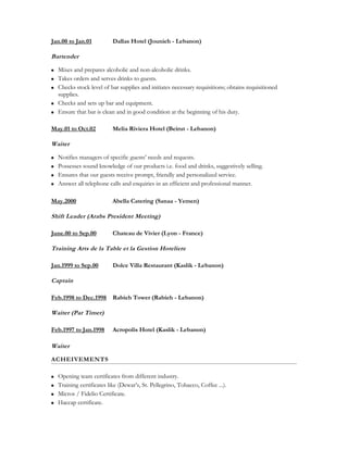 Jan.00 to Jan.01 Dallas Hotel (Jounieh - Lebanon)
Bartender
 Mixes and prepares alcoholic and non-alcoholic drinks.
 Takes orders and serves drinks to guests.
 Checks stock level of bar supplies and initiates necessary requisitions; obtains requisitioned
supplies.
 Checks and sets up bar and equipment.
 Ensure that bar is clean and in good condition at the beginning of his duty.
May.01 to Oct.02 Melia Riviera Hotel (Beirut - Lebanon)
Waiter
 Notifies managers of specific guests’ needs and requests.
 Possesses sound knowledge of our products i.e. food and drinks, suggestively selling.
 Ensures that our guests receive prompt, friendly and personalized service.
 Answer all telephone calls and enquiries in an efficient and professional manner.
May.2000 Abella Catering (Sanaa - Yemen)
Shift Leader (Arabs President Meeting)
June.00 to Sep.00 Chateau de Vivier (Lyon - France)
Training Arts de la Table et la Gestion Hoteliere
Jan.1999 to Sep.00 Dolce Villa Restaurant (Kaslik - Lebanon)
Captain
Feb.1998 to Dec.1998 Rabieh Tower (Rabieh - Lebanon)
Waiter (Par Timer)
Feb.1997 to Jan.1998 Acropolis Hotel (Kaslik - Lebanon)
Waiter
ACHEIVEMENTS
 Opening team certificates from different industry.
 Training certificates like (Dewar’s, St. Pellegrino, Tobacco, Coffee ...).
 Micros / Fidelio Certificate.
 Haccap certificate.
 