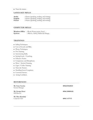  Train the trainer.
LANGUAGE SKILLS
Arabic : Fluent (speaking, reading, and writing).
English : Fluent (speaking, reading, and writing).
French : Fluent (speaking, reading, and writing).
COMPUTER SKILLS
Windows Office : Word, Power point, Excel …
Systems : Micros, Aloha, Fidelio & Omega...
TRAININGS
 Selling Techniques.
 Cost of Goods and P&L.
 Phone Techniques.
 Fire Training.
 Interviewing Skills.
 Setting Goals / Coaching.
 Effective Teams.
 Competency and Disciplinary.
 Wine / Alcohol Training.
 Cigar / Coffee Training.
 Train the Trainer.
 Handling Guest Complains.
 Customer Service.
 Acting Confident.
REFERENCES
Mr. Fares Yactine 00966559428835
General Manager
Mr. George Ghazi 00966 508885630
HR Director
Mr. Marc Kandakji
Corporate Chef 00961 3 677171
 