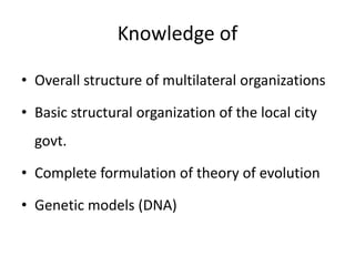 Knowledge of
• Overall structure of multilateral organizations
• Basic structural organization of the local city
govt.
• Complete formulation of theory of evolution
• Genetic models (DNA)
 