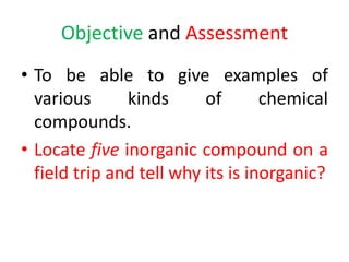 Objective and Assessment
• To be able to give examples of
various kinds of chemical
compounds.
• Locate five inorganic compound on a
field trip and tell why its is inorganic?
 