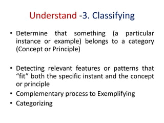 Understand -3. Classifying
• Determine that something (a particular
instance or example) belongs to a category
(Concept or Principle)
• Detecting relevant features or patterns that
“fit” both the specific instant and the concept
or principle
• Complementary process to Exemplifying
• Categorizing
 