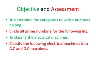 Objective and Assessment
• To determine the categories to which numbers
belong.
• Circle all prime numbers for the following list.
• To classify the electrical machines.
• Classify the following electrical machines into
A.C and D.C machines.
 
