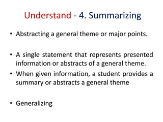 Understand - 4. Summarizing
• Abstracting a general theme or major points.
• A single statement that represents presented
information or abstracts of a general theme.
• When given information, a student provides a
summary or abstracts a general theme
• Generalizing
 