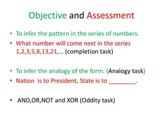 Objective and Assessment
• To infer the pattern in the series of numbers.
• What number will come next in the series
1,2,3,5,8,13,21,… (completion task)
• To infer the analogy of the form. (Analogy task)
• Nation is to President, State is to ________.
• AND,OR,NOT and XOR (Oddity task)
 
