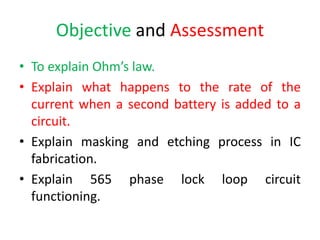 Objective and Assessment
• To explain Ohm’s law.
• Explain what happens to the rate of the
current when a second battery is added to a
circuit.
• Explain masking and etching process in IC
fabrication.
• Explain 565 phase lock loop circuit
functioning.
 