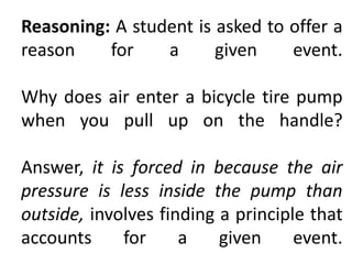 Reasoning: A student is asked to offer a
reason for a given event.
Why does air enter a bicycle tire pump
when you pull up on the handle?
Answer, it is forced in because the air
pressure is less inside the pump than
outside, involves finding a principle that
accounts for a given event.
 