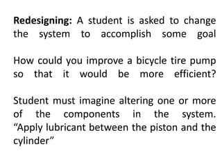Redesigning: A student is asked to change
the system to accomplish some goal
How could you improve a bicycle tire pump
so that it would be more efficient?
Student must imagine altering one or more
of the components in the system.
“Apply lubricant between the piston and the
cylinder”
 
