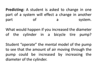 Predicting: A student is asked to change in one
part of a system will effect a change in another
part of a system.
What would happen if you increased the diameter
of the cylinder in a bicycle tire pump?
Student “operate” the mental model of the pump
to see that the amount of air moving through the
pump could be increased by increasing the
diameter of the cylinder.
 