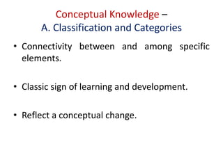 Conceptual Knowledge –
A. Classification and Categories
• Connectivity between and among specific
elements.
• Classic sign of learning and development.
• Reflect a conceptual change.
 