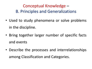 Conceptual Knowledge –
B. Principles and Generalizations
• Used to study phenomena or solve problems
in the discipline.
• Bring together larger number of specific facts
and events
• Describe the processes and interrelationships
among Classification and Categories.
 