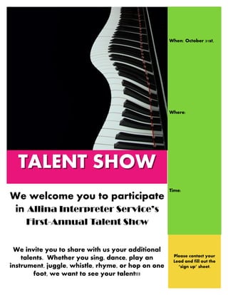 TALENT SHOWTALENT SHOW
We welcome you to participate
in Allina Interpreter Service’s
First-Annual Talent Show
We invite you to share with us your additional
talents. Whether you sing, dance, play an
instrument, juggle, whistle, rhyme, or hop on one
foot, we want to see your talent!!!
When: October 31st,
Where:
Time:
Please contact your
Lead and fill out the
‘sign up’ sheet.
 