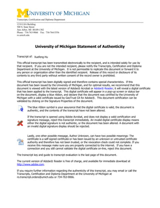 Transcripts, Certification and Diploma Department
1210 LSA Building
500 S. State Street
Ann Arbor, MI 48109-1382
Phone: 734-763-9066 Fax: 734-764-5556
ro.umich.edu
University of Michigan Statement of Authenticity
Transcript of:
This official transcript has been transmitted electronically to the recipient, and is intended solely for use by
that recipient. If you are not the intended recipient, please notify the Transcripts, Certification and Diploma
Department at the University of Michigan. It is not permissible to replicate this document or forward it to
any person or organization other than the identified recipient. Release of this record or disclosure of its
contents to any third party without written consent of the record owner is prohibited.
This official transcript has been digitally signed and therefore contains special characteristics. If this
document has been issued by the University of Michigan, and for optimal results, we recommend that this
document is viewed with the latest version of Adobe® Acrobat or Adobe® Reader; it will reveal a digital certificate
that has been applied to the transcript. This digital certificate will appear in a pop-up screen or status bar
on the document, display a blue ribbon, and declare that the document was certified by the University of
Michigan with a valid certificate issued by GeoTrust CA for Adobe®. This document certification can be
validated by clicking on the Signature Properties of the document.
The blue ribbon symbol is your assurance that the digital certificate is valid, the document is
authentic, and the contents of the transcript have not been altered.
If the transcript is opened using Adobe Acrobat, and does not display a valid certification and
signature message, reject this transcript immediately. An invalid digital certificate display means
either the digital signature is not authentic, or the document has been altered. A document with
an invalid digital signature display should be rejected.
Lastly, one other possible message, Author Unknown, can have two possible meanings: The
certificate is a self-signed certificate or has been issued by an unknown or untrusted certificate
authority and therefore has not been trusted, or the revocation check could not complete. If you
receive this message make sure you are properly connected to the internet. If you have a
connection and you still cannot validate the digital certificate on-line, reject this document.
The transcript key and guide to transcript evaluation is the last page of this document.
The current version of Adobe® Reader is free of charge, and available for immediate download at
http://www.adobe.com.
If you require further information regarding the authenticity of this transcript, you may email or call the
Transcripts, Certification and Diploma Department at the University of Michigan at
ro.transcript.orders@umich.edu or 734-763-9066.
Xuefeng Hu
-
CopyofOfficialTranscript
-
 