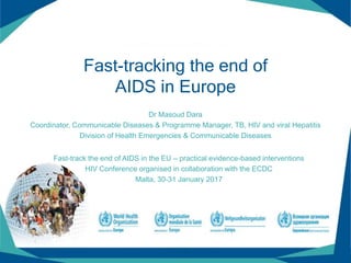 Fast-tracking the end of
AIDS in Europe
Dr Masoud Dara
Coordinator, Communicable Diseases & Programme Manager, TB, HIV and viral Hepatitis
Division of Health Emergencies & Communicable Diseases
Fast-track the end of AIDS in the EU – practical evidence-based interventions
HIV Conference organised in collaboration with the ECDC
Malta, 30-31 January 2017
 