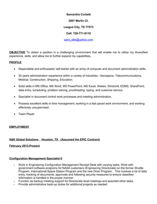 Samantha Corbett
2907 Marlin Ct.
League City, TX 77573
Cell: 720-771-0116
sami_ellis@yahoo.com
OBJECTIVE To obtain a position in a challenging environment that will enable me to utilize my diversified
experience, skills, and allow me to further expand my capabilities.
PROFILE
• Dependable and enthusiastic self-starter with an array of computer and document administration skills.
• 30 years administration experience within a variety of industries - Aerospace, Telecommunications,
Medical, Construction, Shipping, Education.
• Solid skills in MS Office, MS Word, MS PowerPoint, MS Excel, Webex, Windchill, EDMS, SharePoint,
data entry, scheduling, problem solving, proofreading, typing, and customer service.
• Specialist in document control work processes and meeting administration.
• Possess excellent skills in time management, working in a fast paced work environment, and working
effectively unsupervised.
• Team Player
EMPLOYMENT
S&K Global Solutions Houston, TX (Assumed the EPIC Contract)
February 2013-Present
Configuration Management Specialist II
- Work in Engineering Configuration Management Receipt Desk with varying tasks. Work with
government software programs for NASA customers (Engineering Directorate) on the former Shuttle
Program, International Space Station Program and the new Orion Program. This involves a lot of data
entry, tracking of documents, approvals and following security measures to ensure classified
information is handled in the proper manner.
- Function as backup meeting support for Directorate level meetings and assorted other tasks.
- Provide administrative back-up duties for additional projects as needed.
 