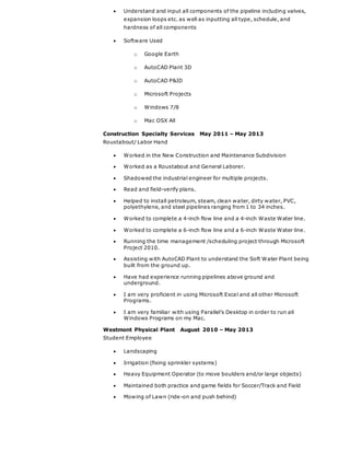  Understand and input all components of the pipeline including valves,
expansion loops etc. as well as inputting all type, schedule, and
hardness of all components
 Software Used
o Google Earth
o AutoCAD Plant 3D
o AutoCAD P&ID
o Microsoft Projects
o Windows 7/8
o Mac OSX All
Construction Specialty Services May 2011 – May 2013
Roustabout/ Labor Hand
 Worked in the New Construction and Maintenance Subdivision
 Worked as a Roustabout and General Laborer.
 Shadowed the industrial engineer for multiple projects.
 Read and field-verify plans.
 Helped to install petroleum, steam, clean water, dirty water, PVC,
polyethylene, and steel pipelines ranging from 1 to 34 inches.
 Worked to complete a 4-inch flow line and a 4-inch Waste Water line.
 Worked to complete a 6-inch flow line and a 6-inch Waste Water line.
 Running the time management /scheduling project through Microsoft
Project 2010.
 Assisting with AutoCAD Plant to understand the Soft Water Plant being
built from the ground up.
 Have had experience running pipelines above ground and
underground.
 I am very proficient in using Microsoft Excel and all other Microsoft
Programs.
 I am very familiar with using Parallel’s Desktop in order to run all
Windows Programs on my Mac.
Westmont Physical Plant August 2010 – May 2013
Student Employee
 Landscaping
 Irrigation (fixing sprinkler systems)
 Heavy Equipment Operator (to move boulders and/or large objects)
 Maintained both practice and game fields for Soccer/Track and Field
 Mowing of Lawn (ride-on and push behind)
 