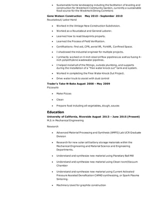  Sustainable home landscaping including the facilitation of leveling and
construction for Westmont Community Garden, currently a sustainable
food source for the Westmont Dining Commons
Gene Watson Construction May 2010 - September 2010
Roustabout/ Labor Hand
 Worked in the Vintage New Construction Subdivision.
 Worked as a Roustabout and General Laborer.
 Learned how to read blueprints properly.
 Learned the Process of Field Verification.
 Certifications: first aid, CPR, aerial lift, Forklift, Confined Space.
 I shadowed the industrial engineer for multiple projects.
 I primarily worked on 4-inch steel oil flow pipelines as well as fusing 4-
inch polyethylene wastewater pipelines.
 I helped install all of the fittings, outside plumbing, and supports
during the installation of a “free water knock out” tank and system.
 Worked in completing the Free Water Knock Out Project.
 Drive water truck to assist with dust control
Trader’s Take-N-Bake August 2008 – May 2009
Pizzayolo
 Make Pizzas
 Clean
 Prepare food including all vegetables, dough, sauces
Education
University of California, Riverside August 2013 – June 2015 (Present)
M.S in Mechanical Engineering
Research
 Advanced Material Processing and Synthesis (AMPS) Lab UCR Graduate
Division
 Research for new solar cell battery storage materials within the
Mechanical Engineering and Material Science and Engineering
Departments.
 Understand and synthesize new material using Planetary Ball Mill
 Understand and synthesize new material using Clean room/Vacuum
Chamber
 Understand and synthesize new material using Current Activated
Pressure Assisted Densification CAPAD synthesizing, or Spark Plasma
Sintering.
 Machinery Used for graphite construction
 