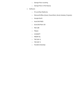 o Garage Floor Leveling
o Garage Floor 2-Part Epoxy
 Software
o PC and Mac Platforms
o Microsoft Office (Excel, PowerPoint, Word, Outlook, Projects)
o Google Earth
o AutoCAD P&ID
o AutoCAD Plant 3D
o Mat LAB
o PSpice
o CCDSOFT
o MAXIM DL
o THE SKY 6
o THE SKY X
o Parallel’s Desktop
 