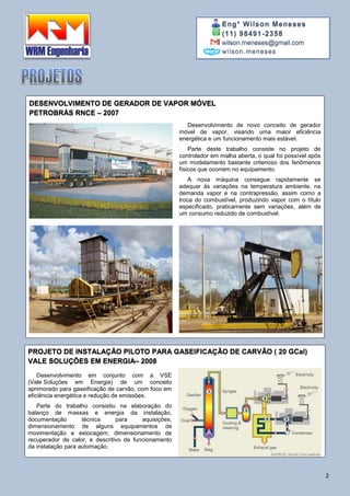 Eng° Wilson Meneses
(11) 98491-2358
wilson.meneses@gmail.com
wilson.meneses
2
DESENVOLVIMENTO DE GERADOR DE VAPOR MÓVEL
PETROBRÁS RNCE – 2007
Desenvolvimento de novo conceito de gerador
móvel de vapor, visando uma maior eficiência
energética e um funcionamento mais estável.
Parte deste trabalho consiste no projeto de
controlador em malha aberta, o qual foi possível após
um modelamento bastante criterioso dos fenômenos
físicos que ocorrem no equipamento.
A nova máquina consegue rapidamente se
adequar às variações na temperatura ambiente, na
demanda vapor e na contrapressão, assim como a
troca do combustível, produzindo vapor com o título
especificado, praticamente sem variações, além de
um consumo reduzido de combustível.
PROJETO DE INSTALAÇÃO PILOTO PARA GASEIFICAÇÃO DE CARVÃO ( 20 GCal)
VALE SOLUÇÕES EM ENERGIA– 2008
Desenvolvimento em conjunto com a VSE
(Vale Soluções em Energia) de um conceito
aprimorado para gaseificação de carvão, com foco em
eficiência energética e redução de emissões.
Parte do trabalho consistiu na elaboração do
balanço de massas e energia da instalação,
documentação técnica para aquisições,
dimensionamento de alguns equipamentos de
movimentação e estocagem, dimensionamento de
recuperador de calor, e descritivo de funcionamento
da instalação para automação.
 