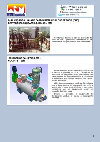 Eng° Wilson Meneses
(11) 98491-2358
wilson.meneses@gmail.com
wilson.meneses
3
DUPLICAÇÃO DA LINHA DE CARBOXIMETILCELULOSE DE SÓDIO (CMC).
DENVER ESPECIALIDADES QUÍMICAS – 2009
,
Coordenação técnica da obra de duplicação da
linha de CMC, gerenciando fornecedores e de
contribuir com soluções técnicas onde demandado.
SECADOR DE PALHETAS 2.500 L
NOVARTIS – 2010
Desenvolvimento de uma alternativa nacional para
o secador de palhetas de 2.500 l. Trata-se de um
misturador do tipo paddle mixer que trabalha com
vácuo e possui um sofisticado sistema de refrigeração
e aquecimento com circuito passando pela camisa,
tampos, eixo e pás.
Além do dimensionamento mecânico, foi modelada
toda a troca térmica do equipamento de modo a
garantir que as taxas de transferência de calor sejam
compatíveis com um equipamento similar em
operação, de origem suíça.
Durante a operação, o equipamento foi
devidamente validado e atingiu o desempenho
requerido.
 