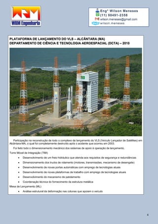 Eng° Wilson Meneses
(11) 98491-2358
wilson.meneses@gmail.com
wilson.meneses
4
PLATAFORMA DE LANÇAMENTO DO VLS – ALCÂNTARA (MA)
DEPARTAMENTO DE CIÊNCIA E TECNOLOGIA AEROESPACIAL (DCTA) – 2010
Participação na reconstrução de todo o complexo de lançamento do VLS (Veículo Lançador de Satélites) em
Alcântara-MA, o qual foi completamente destruído após o acidente que ocorreu em 2003.
Foi feito todo o dimensionamento mecânico dos sistemas de apoio à operação de lançamento.
Torre Móvel de Integração (TMI)
 Desenvolvimento de um freio hidráulico que atenda aos requisitos de segurança e redundâncias
 Dimensionamento dos trucks de rolamento (motores, transmissões, mecanismo de desengate)
 Desenvolvimento de novas portas automáticas com emprego de tecnologias atuais
 Desenvolvimento de novas plataformas de trabalho com emprego de tecnologias atuais
 Desenvolvimento do mecanismo de patolamento
 Coordenação técnica do fornecimento da estrutura metálica
Mesa de Lançamento (ML)
 Análise estrutural da deformação nas colunas que apoiam o veículo
 