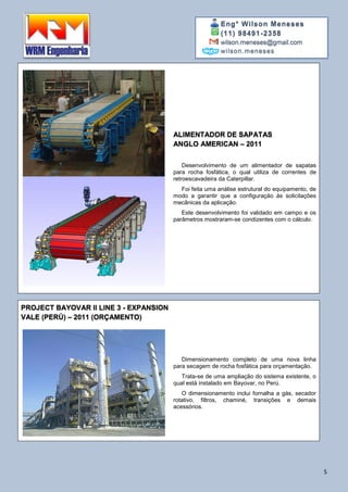 Eng° Wilson Meneses
(11) 98491-2358
wilson.meneses@gmail.com
wilson.meneses
5
ALIMENTADOR DE SAPATAS
ANGLO AMERICAN – 2011
Desenvolvimento de um alimentador de sapatas
para rocha fosfática, o qual utiliza de correntes de
retroescavadeira da Caterpillar.
Foi feita uma análise estrutural do equipamento, de
modo a garantir que a configuração às solicitações
mecânicas da aplicação.
Este desenvolvimento foi validado em campo e os
parâmetros mostraram-se condizentes com o cálculo.
PROJECT BAYOVAR II LINE 3 - EXPANSION
VALE (PERÚ) – 2011 (ORÇAMENTO)
Dimensionamento completo de uma nova linha
para secagem de rocha fosfática para orçamentação.
Trata-se de uma ampliação do sistema existente, o
qual está instalado em Bayovar, no Perú.
O dimensionamento inclui fornalha a gás, secador
rotativo, filtros, chaminé, transições e demais
acessórios.
 