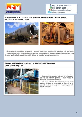Eng° Wilson Meneses
(11) 98491-2358
wilson.meneses@gmail.com
wilson.meneses
6
EQUIPAMENTOS ROTATIVOS (SECADORES, RESFRIADOR E GRANULADOR)
MBAC FERTILIZANTES – 2012
Dimensionamento mecânico completo de 4 tambores rotativos (02 secadores, 01 granulador e 01 resfriador).
Foram dimensionados os acionamentos, reduções, transmissões por engrenagem e corrente, pistas e rolos
de apoio (verificação da pressão de Hertz), sistema de martelos, cargas nas bases civis.
VÁLVULAS GUILHOTINA DOS SILOS DA BRITAGEM PRIMÁRIA
VALE (CARAJÁS) – 2013
Desenvolvimento de um novo tipo de válvula para
os silos da britagem primária, o qual deixou de
empregar acionamento hidráulico.
As novas válvulas são acionadas por um motor
elétrico acoplado a uma caixa de redução e tal
conceito passa a ser um padrão no cliente para este
tipo de aplicação.
 