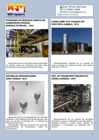 Eng° Wilson Meneses
(11) 98491-2358
wilson.meneses@gmail.com
wilson.meneses
7
PROGRAMA DE DESENVOLVIMENTO DE
SUBMARINOS (PROSUB)
MARINHA DO BRASIL – 2013
VASOS ASME VIII E TANQUES API
PROCTER & GAMBLE - 2014
Desenvolvimento de dispositivos para conformação
de diversas partes do submarino que está sendo
desenvolvido numa parceria entre Brasil e França.
Dimensionamento mecânico de um conjunto de
vasos e tanques (10 unidades no total), com volumes
entre 60 m³ e 150 m³.
SISTEMA DE MICRODOSAGEM
SAINT GOBAIN - 2014
SIST. DE TRANSPORTE PNEUMÁTICO
CERAS JOHNSON – 2016
Desenvolvimento de microdosadores com comporta
oscilatória e carro balança móvel de alta precisão, que
opere de maneira sincronizada com um Sistema de
Transporte Pneumático.
Conceituação, descritivo funcional para operação,
desenvolvimento de fornecedores, testes de
funcionamento.
Desenvolvimento de um sistema de transporte
pneumático a vácuo e intermitente, com dois destinos,
aplicação sanitária e limites muitos estreitos de
temperatura e velocidades de transporte para o
produto.
 